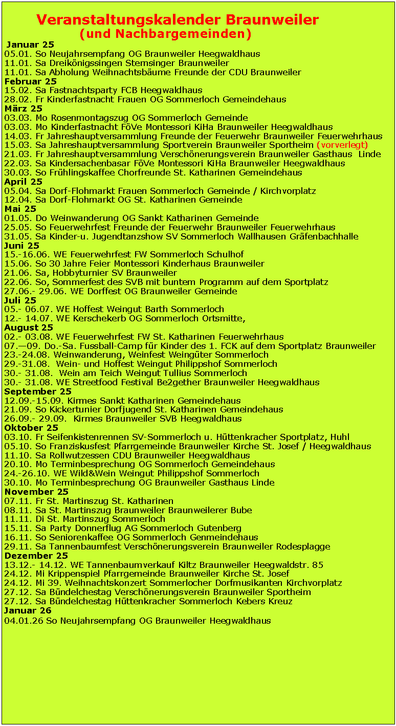 Textfeld:        Veranstaltungskalender Braunweiler		   (und Nachbargemeinden) Januar 2505.01. So Neujahrsempfang OG Braunweiler Heegwaldhaus11.01. Sa Dreiknigssingen Sternsinger Braunweiler11.01. Sa Abholung Weihnachtsbume Freunde der CDU BraunweilerFebruar 2515.02. Sa Fastnachtsparty FCB Heegwaldhaus28.02. Fr Kinderfastnacht Frauen OG Sommerloch GemeindehausMrz 2503.03. Mo Rosenmontagszug OG Sommerloch Gemeinde03.03. Mo Kinderfastnacht FVe Montessori KiHa Braunweiler Heegwaldhaus14.03. Fr Jahreshauptversammlung Freunde der Feuerwehr Braunweiler Feuerwehrhaus15.03. Sa Jahreshauptversammlung Sportverein Braunweiler Sportheim (vorverlegt)21.03. Fr Jahreshauptversammlung Verschnerungsverein Braunweiler Gasthaus  Linde22.03. Sa Kindersachenbasar FVe Montessori KiHa Braunweiler Heegwaldhaus30.03. So Frhlingskaffee Chorfreunde St. Katharinen GemeindehausApril 2505.04. Sa Dorf-Flohmarkt Frauen Sommerloch Gemeinde / Kirchvorplatz12.04. Sa Dorf-Flohmarkt OG St. Katharinen GemeindeMai 2501.05. Do Weinwanderung OG Sankt Katharinen Gemeinde25.05. So Feuerwehrfest Freunde der Feuerwehr Braunweiler Feuerwehrhaus31.05. Sa Kinder-u. Jugendtanzshow SV Sommerloch Wallhausen GrfenbachhalleJuni 2515.-16.06. WE Feuerwehrfest FW Sommerloch Schulhof15.06. So 30 Jahre Feier Montessori Kinderhaus Braunweiler21.06. Sa, Hobbyturnier SV Braunweiler22.06. So, Sommerfest des SVB mit buntem Programm auf dem Sportplatz27.06.- 29.06. WE Dorffest OG Braunweiler GemeindeJuli 2505.- 06.07. WE Hoffest Weingut Barth Sommerloch12.- 14.07. WE Kerschekerb OG Sommerloch Ortsmitte,August 2502.- 03.08. WE Feuerwehrfest FW St. Katharinen Feuerwehrhaus07.09. Do.-Sa. Fussball-Camp fr Kinder des 1. FCK auf dem Sportplatz Braunweiler23.-24.08. Weinwanderung, Weinfest Weingter Sommerloch29.-31.08.  Wein- und Hoffest Weingut Philippshof Sommerloch30.- 31.08.  Wein am Teich Weingut Tullius Sommerloch30.- 31.08. WE Streetfood Festival Be2gether Braunweiler HeegwaldhausSeptember 2512.09.-15.09. Kirmes Sankt Katharinen Gemeindehaus21.09. So Kickertunier Dorfjugend St. Katharinen Gemeindehaus26.09.- 29.09.  Kirmes Braunweiler SVB HeegwaldhausOktober 2503.10. Fr Seifenkistenrennen SV-Sommerloch u. Httenkracher Sportplatz, Huhl05.10. So Franziskusfest Pfarrgemeinde Braunweiler Kirche St. Josef / Heegwaldhaus11.10. Sa Rollwutzessen CDU Braunweiler Heegwaldhaus20.10. Mo Terminbesprechung OG Sommerloch Gemeindehaus24.-26.10. WE Wild&Wein Weingut Philippshof Sommerloch30.10. Mo Terminbesprechung OG Braunweiler Gasthaus LindeNovember 2507.11. Fr St. Martinszug St. Katharinen 08.11. Sa St. Martinszug Braunweiler Braunweilerer Bube11.11. Di St. Martinszug Sommerloch15.11. Sa Party Donnerflug AG Sommerloch Gutenberg16.11. So Seniorenkaffee OG Sommerloch Genmeindehaus29.11. Sa Tannenbaumfest Verschnerungsverein Braunweiler RodesplaggeDezember 2513.12.- 14.12. WE Tannenbaumverkauf Kiltz Braunweiler Heegwaldstr. 8524.12. Mi Krippenspiel Pfarrgemeinde Braunweiler Kirche St. Josef24.12. Mi 39. Weihnachtskonzert Sommerlocher Dorfmusikanten Kirchvorplatz27.12. Sa Bndelchestag Verschnerungsverein Braunweiler Sportheim27.12. Sa Bndelchestag Httenkracher Sommerloch Kebers KreuzJanuar 2604.01.26 So Neujahrsempfang OG Braunweiler Heegwaldhaus